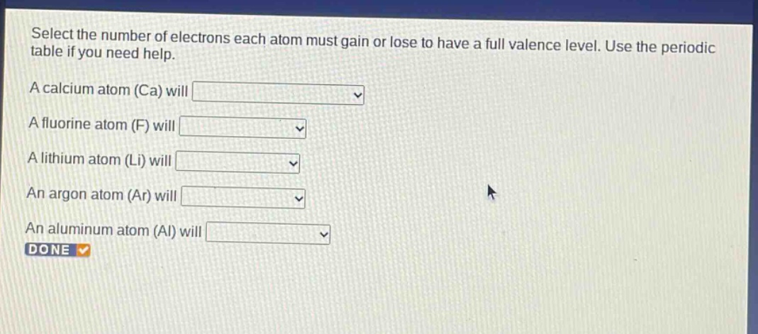 select the number of electrons each atom must gain or lose to have a full valence level. use the periodic table if you need help. a calcium atom (ca) will a fluorine atom (f) will a lithium atom (li) will an argon atom (ar) will an aluminum atom (al) will done
