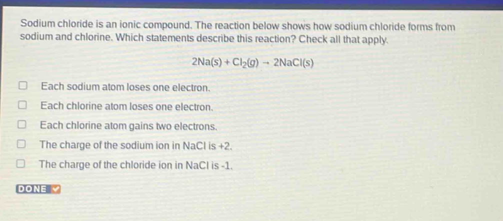 sodium chloride is an ionic compound. the reaction below shows how sodium chloride forms from sodium and chlorine. which statements describe this reaction? check all that apply. 2na(s) + cl2(g) → 2nacl(s) each sodium atom loses one electron. each chlorine atom loses one electron. each chlorine atom gains two electrons. the charge of the sodium ion in nacl is +2. the charge of the chloride ion in nacl is -1.