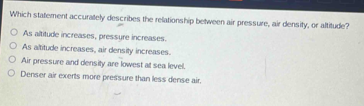 which statement accurately describes the relationship between air pressure, air density, or altitude? as altitude increases, pressure increases. as altitude increases, air density increases. air pressure and density are lowest at sea level. denser air exerts more pressure than less dense air.