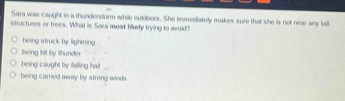 sara was caught in a thunderstorm while outdoors. she immediately makes sure that she is not near any tall structures or trees. what is sara most likely trying to avoid? being struck by lightning being hit by thunder being caught by falling hail being carried away by strong winds