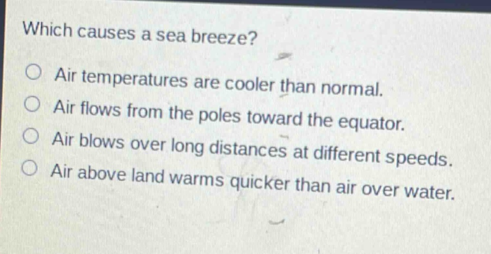 which causes a sea breeze?\no air temperatures are cooler than normal.\no air flows from the poles toward the equator.\no air blows over long distances at different speeds.\no air above land warms quicker than air over water.