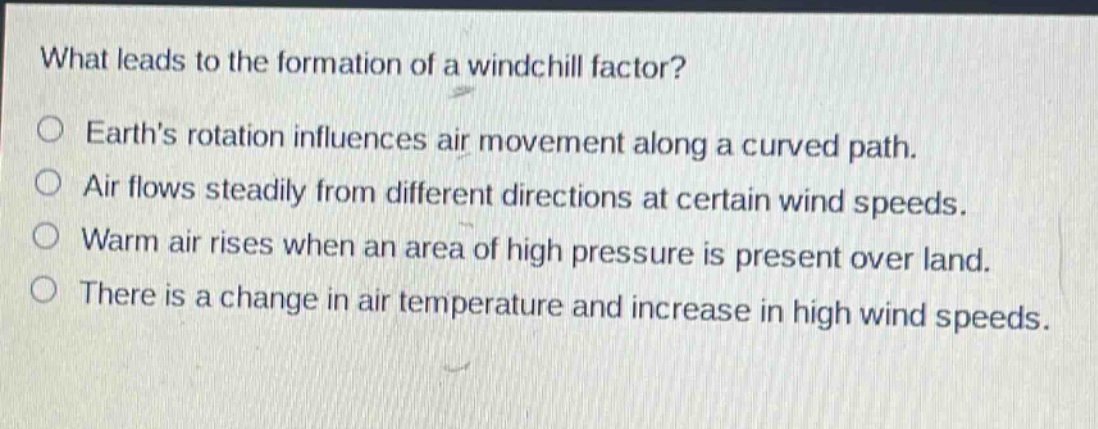 what leads to the formation of a wind - chill factor?\no earths rotation influences air movement along a curved path.\no air flows steadily from different directions at certain wind speeds.\no warm air rises when an area of high pressure is present over land.\no there is a change in air temperature and increase in high wind speeds.