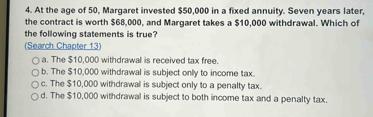 4. at the age of 50, margaret invested $50,000 in a fixed annuity. seven years later, the contract is worth $68,000, and margaret takes a $10,000 withdrawal. which of the following statements is true? (search chapter 13) a. the $10,000 withdrawal is received tax free. b. the $10,000 withdrawal is subject only to income tax. c. the $10,000 withdrawal is subject only to a penalty tax. d. the $10,000 withdrawal is subject to both income tax and a penalty tax.