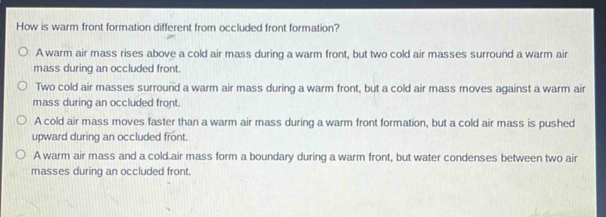 how is warm front formation different from occluded front formation?\na warm air mass rises above a cold air mass during a warm front, but two cold air masses surround a warm air mass during an occluded front.\ntwo cold air masses surround a warm air mass during a warm front, but a cold air mass moves against a warm air mass during an occluded front.\na cold air mass moves faster than a warm air mass during a warm front formation, but a cold air mass is pushed upward during an occluded front.\na warm air mass and a cold air mass form a boundary during a warm front, but water condenses between two air masses during an occluded front.