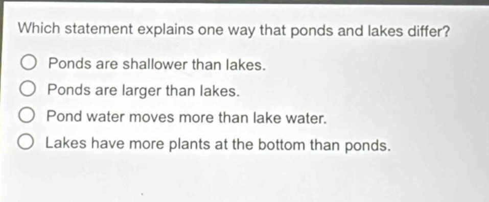 which statement explains one way that ponds and lakes differ? ponds are shallower than lakes. ponds are larger than lakes. pond water moves more than lake water. lakes have more plants at the bottom than ponds.