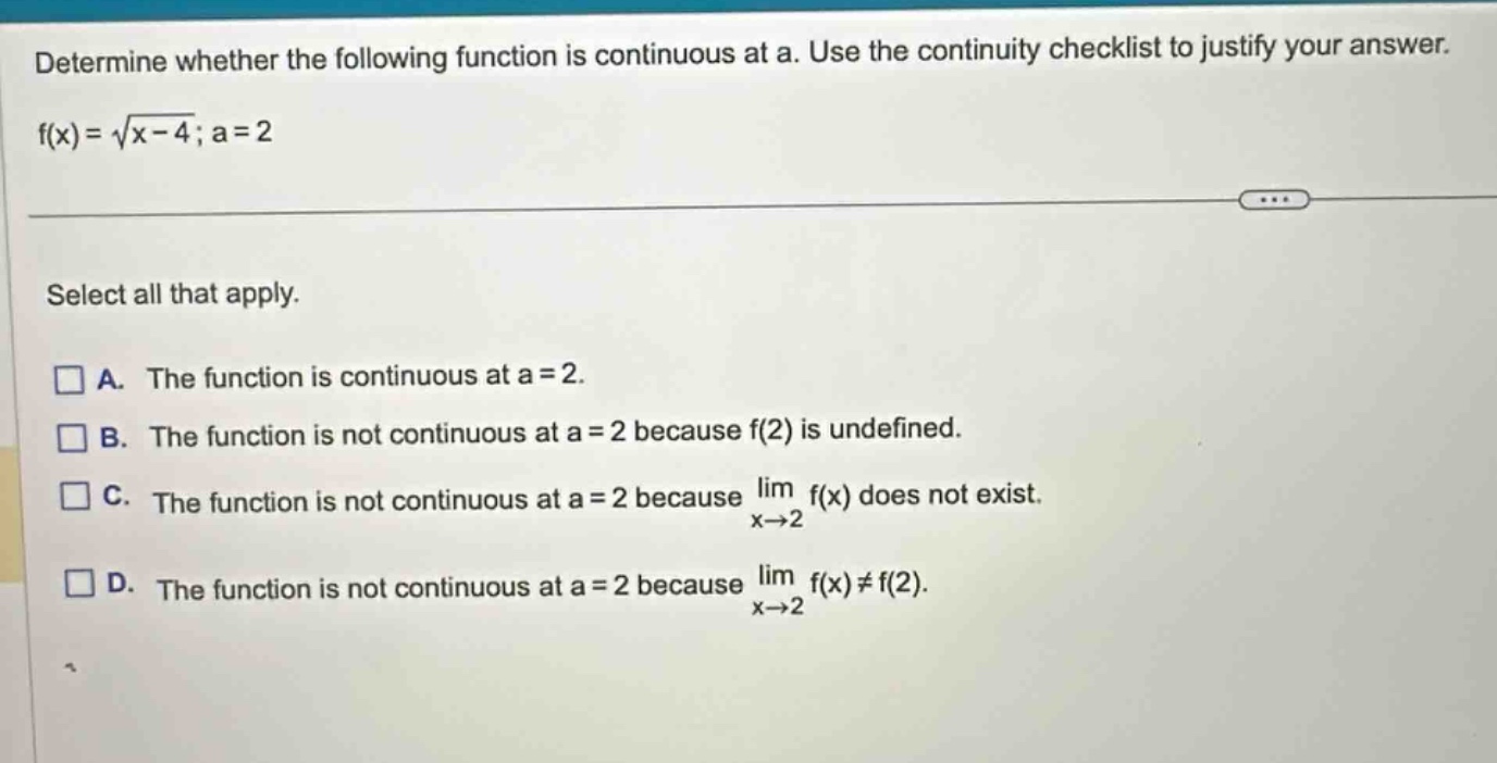 determine whether the following function is continuous at a. use the continuity checklist to justify your answer. f(x)=√(x - 4); a = 2 select all that apply. a. the function is continuous at a = 2. b. the function is not continuous at a = 2 because f(2) is undefined. c. the function is not continuous at a = 2 because lim x→2 f(x) does not exist. d. the function is not continuous at a = 2 because lim x→2 f(x)≠f(2).
