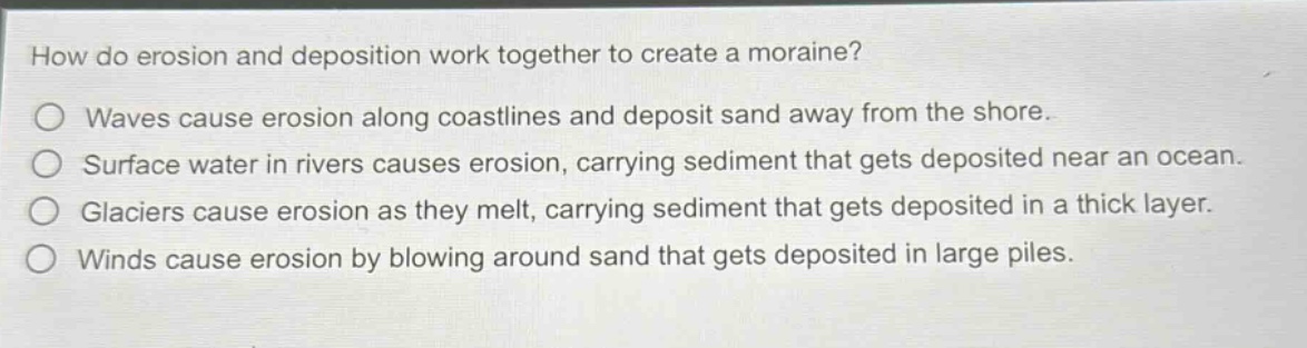 how do erosion and deposition work together to create a moraine? waves cause erosion along coastlines and deposit sand away from the shore. surface water in rivers causes erosion, carrying sediment that gets deposited near an ocean. glaciers cause erosion as they melt, carrying sediment that gets deposited in a thick layer. winds cause erosion by blowing around sand that gets deposited in large piles.