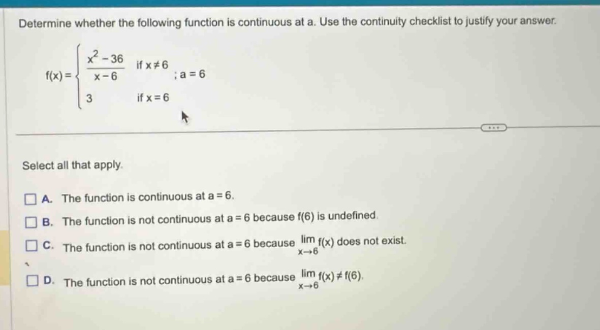 determine whether the following function is continuous at a. use the continuity checklist to justify your answer. f(x) = { (x^2 - 36)/(x - 6) if x≠6; 3 if x = 6 ; a = 6 select all that apply. a. the function is continuous at a = 6. b. the function is not continuous at a = 6 because f(6) is undefined. c. the function is not continuous at a = 6 because lim(x→6) f(x) does not exist. d. the function is not continuous at a = 6 because lim(x→6) f(x)≠f(6).