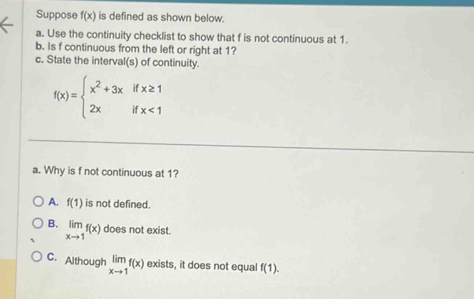 suppose f(x) is defined as shown below. a. use the continuity checklist to show that f is not continuous at 1. b. is f continuous from the left or right at 1? c. state the interval(s) of continuity. f(x) = { x^2 + 3x if x >= 1; 2x if x < 1 } a. why is f not continuous at 1? a. f(1) is not defined. b. lim f(x) does not exist. x->1 c. although lim f(x) exists, it does not equal f(1). x->1