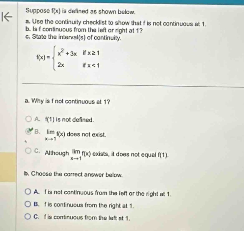 suppose f(x) is defined as shown below. a. use the continuity checklist to show that f is not continuous at 1. b. is f continuous from the left or right at 1? c. state the interval(s) of continuity. f(x) = { x^2 + 3x if x >= 1; 2x if x < 1 } a. why is f not continuous at 1? a. f(1) is not defined. b. lim f(x) as x->1 does not exist. c. although lim f(x) as x->1 exists, it does not equal f(1). b. choose the correct answer below. a. f is not continuous from the left or the right at 1. b. f is continuous from the right at 1. c. f is continuous from the left at 1.