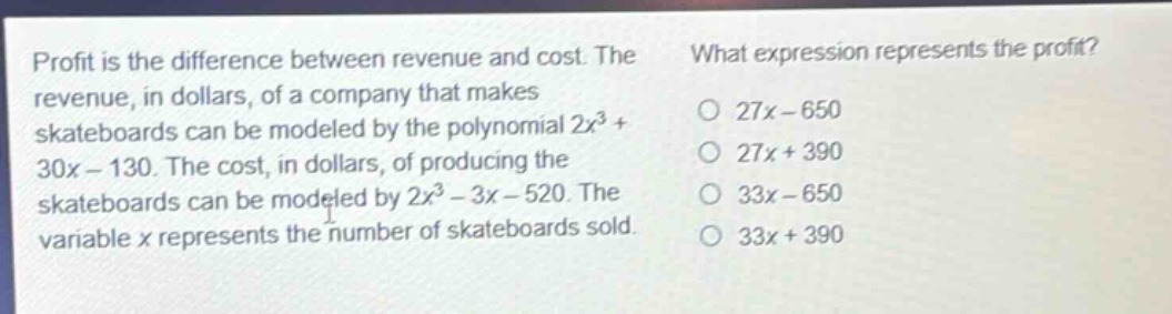 profit is the difference between revenue and cost. the revenue, in dollars, of a company that makes skateboards can be modeled by the polynomial 2x^3 + 30x - 130. the cost, in dollars, of producing the skateboards can be modeled by 2x^3 - 3x - 520. the variable x represents the number of skateboards sold. what expression represents the profit? 27x - 650 27x + 390 33x - 650 33x + 390