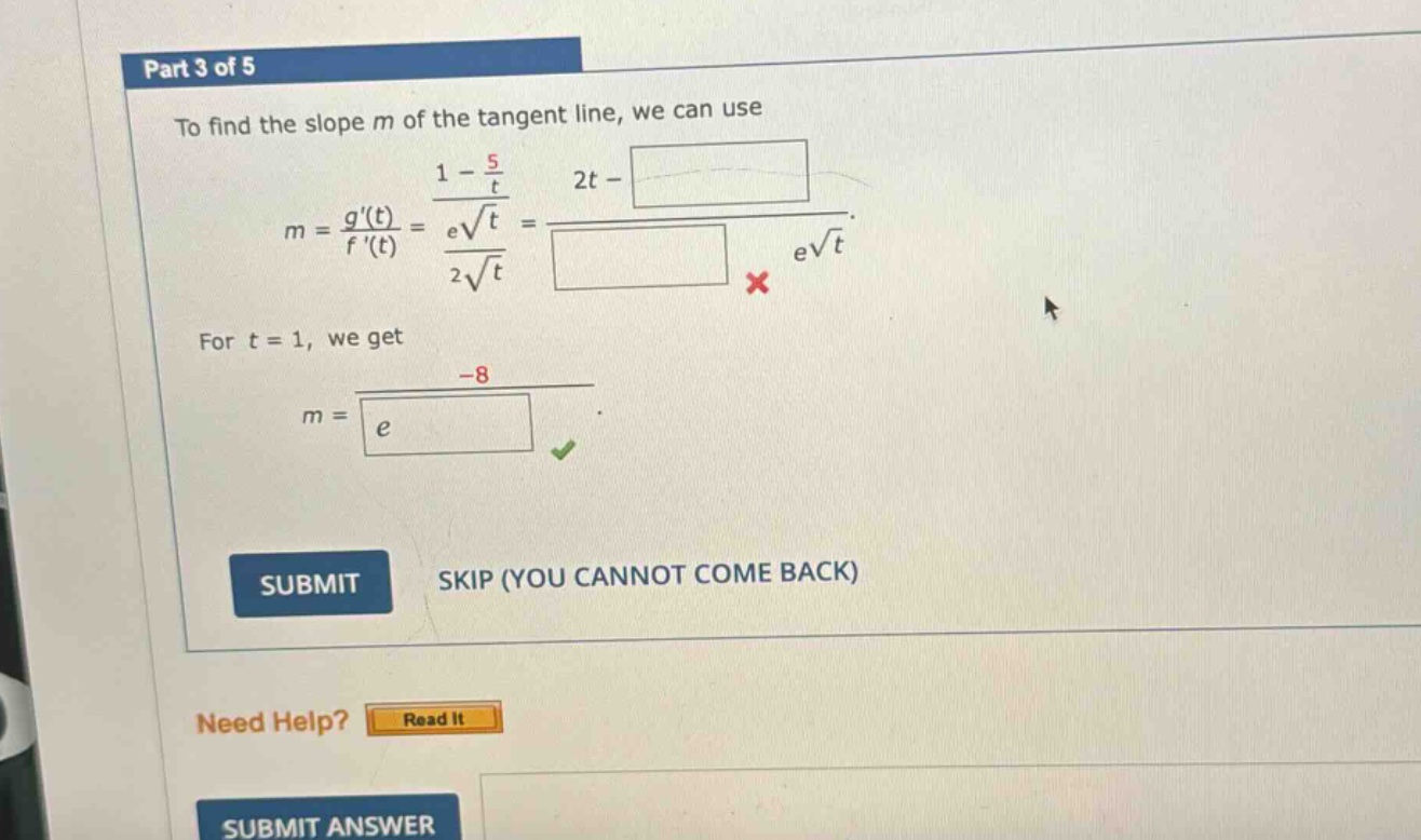 part 3 of 5\nto find the slope m of the tangent line, we can use\nm = g(t)/f(t) = (1 - 5/t)/(e√t)/(2√t) = (2t - )/( )×e√t\nfor t = 1, we get\nm = -8/e\nsubmit\nskip (you cannot come back)\nneed help? read it\nsubmit answer
