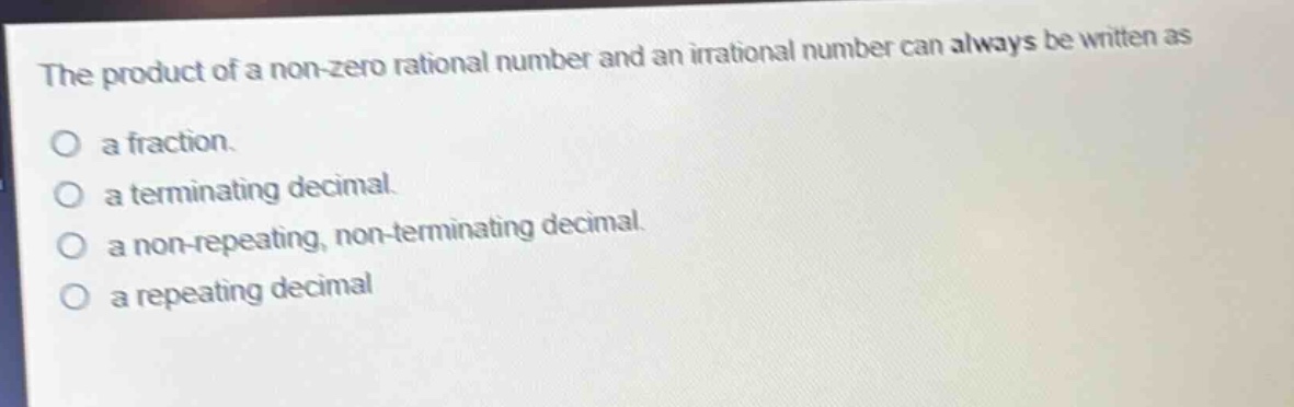 the product of a non - zero rational number and an irrational number can always be written as\na fraction.\na terminating decimal.\na non - repeating, non - terminating decimal.\na repeating decimal