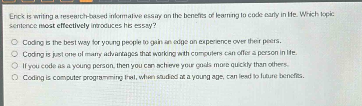 erick is writing a research - based informative essay on the benefits of learning to code early in life. which topic sentence most effectively introduces his essay? coding is the best way for young people to gain an edge on experience over their peers. coding is just one of many advantages that working with computers can offer a person in life. if you code as a young person, then you can achieve your goals more quickly than others. coding is computer programming that, when studied at a young age, can lead to future benefits.