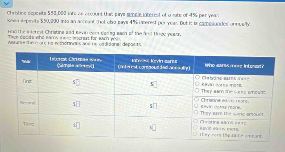 christine deposits $50,000 into an account that pays simple interest at a rate of 4% per year. kevin deposits $50,000 into an account that also pays 4% interest per year. but it is compounded annually. find the interest christine and kevin earn during each of the first three years. then decide who earns more interest for each year. assume there are no withdrawals and no additional deposits. year interest christine earns (simple interest) interest kevin earns (interest compounded annually) who earns more interest? first $ $ christine earns more. kevin earns more. they earn the same amount. second $ $ christine earns more. kevin earns more. they earn the same amount. third $ $ christine earns more. kevin earns more. they earn the same amount.