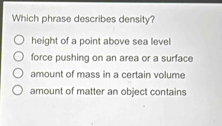which phrase describes density?\nheight of a point above sea level\nforce pushing on an area or a surface\namount of mass in a certain volume\namount of matter an object contains
