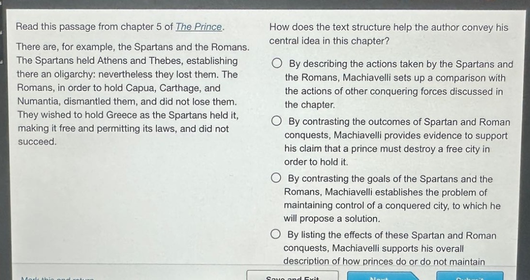 read this passage from chapter 5 of the prince. there are, for example, the spartans and the romans. the spartans held athens and thebes, establishing there an oligarchy: nevertheless they lost them. the romans, in order to hold capua, carthage, and numantia, dismantled them, and did not lose them. they wished to hold greece as the spartans held it, making it free and permitting its laws, and did not succeed. how does the text structure help the author convey his central idea in this chapter? by describing the actions taken by the spartans and the romans, machiavelli sets up a comparison with the actions of other conquering forces discussed in the chapter. by contrasting the outcomes of spartan and roman conquests, machiavelli provides evidence to support his claim that a prince must destroy a free city in order to hold it. by contrasting the goals of the spartans and the romans, machiavelli establishes the problem of maintaining control of a conquered city, to which he will propose a solution. by listing the effects of these spartan and roman conquests, machiavelli supports his overall description of how princes do or do not maintain