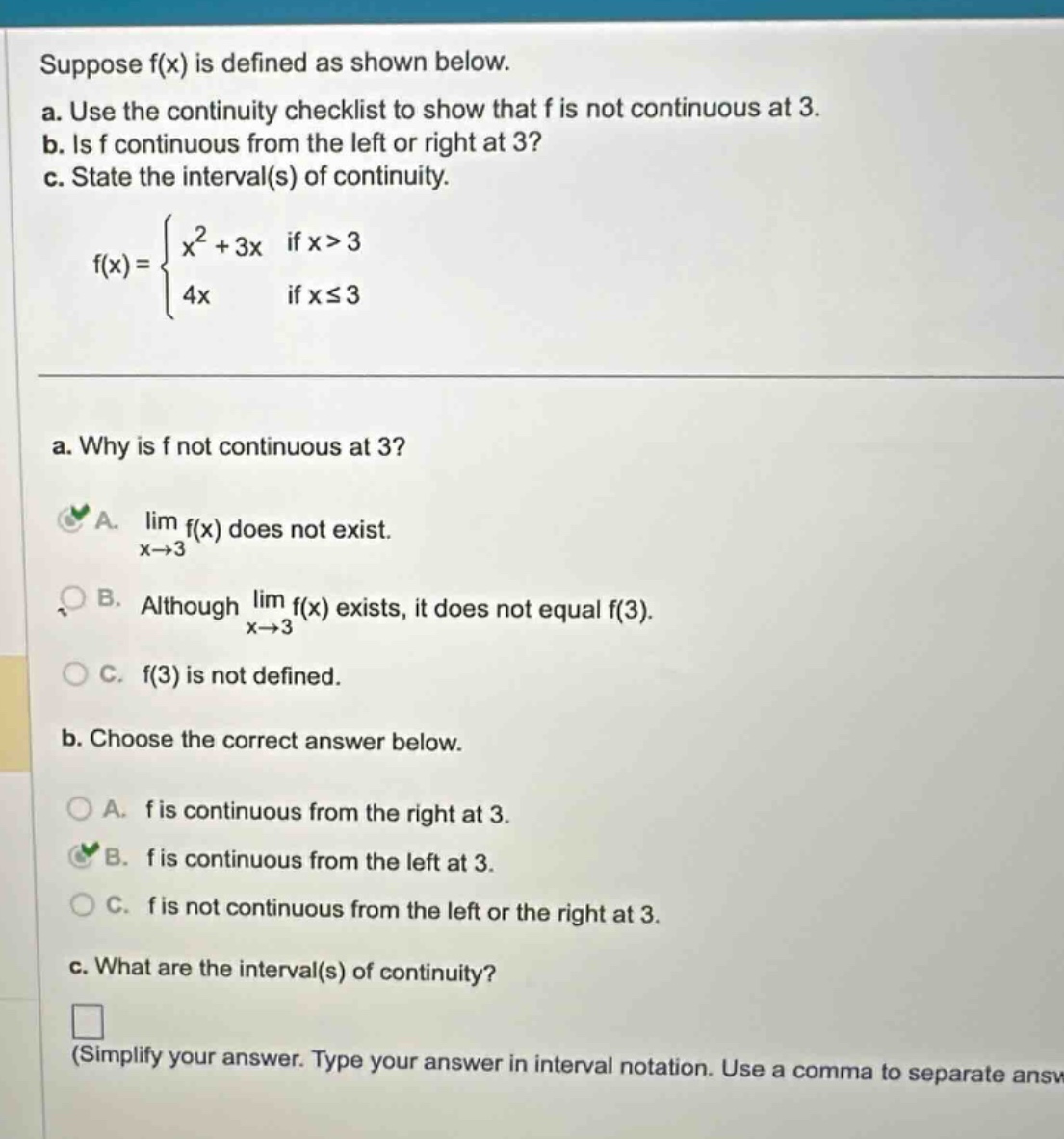 suppose f(x) is defined as shown below. a. use the continuity checklist to show that f is not continuous at 3. b. is f continuous from the left or right at 3? c. state the interval(s) of continuity. f(x) = { x² + 3x if x>3; 4x if x≤3 } a. why is f not continuous at 3? a. lim f(x) does not exist. x→3 b. although lim f(x) exists, it does not equal f(3). x→3 c. f(3) is not defined. b. choose the correct answer below. a. f is continuous from the right at 3. b. f is continuous from the left at 3. c. f is not continuous from the left or the right at 3. c. what are the interval(s) of continuity? (simplify your answer. type your answer in interval notation. use a comma to separate answ