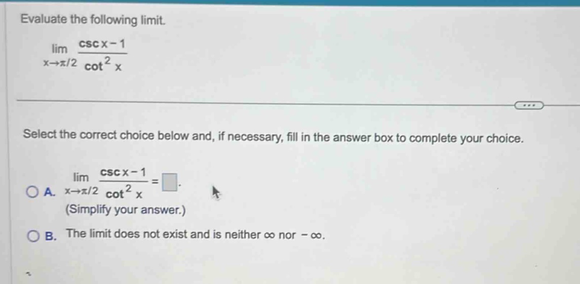 evaluate the following limit. lim x→π/2 csc x - 1 / cot² x select the correct choice below and, if necessary, fill in the answer box to complete your choice. a. lim x→π/2 csc x - 1 / cot² x = (simplify your answer.) b. the limit does not exist and is neither ∞ nor -∞.