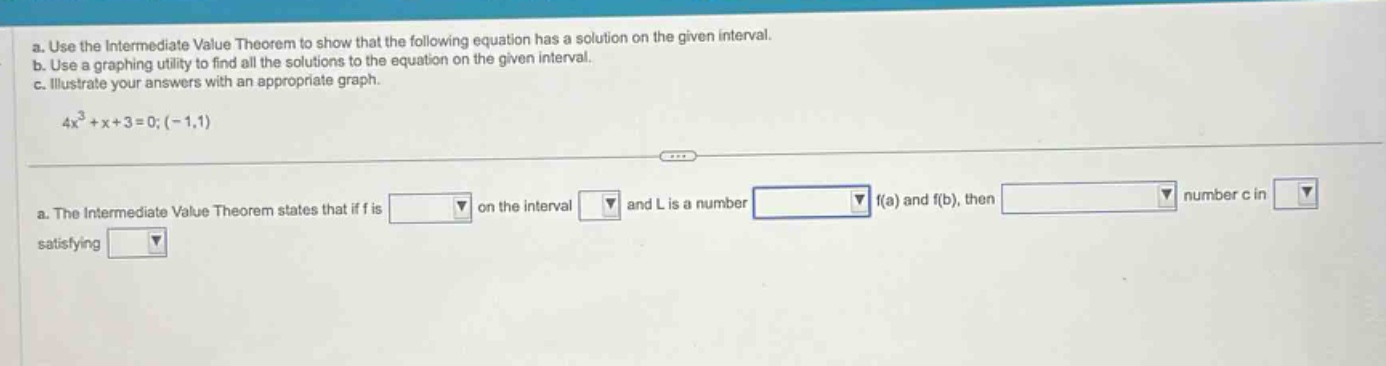 a. use the intermediate value theorem to show that the following equation has a solution on the given interval. b. use a graphing utility to find all the solutions to the equation on the given interval. c. illustrate your answers with an appropriate graph. 4x³ + x + 3 = 0; (-1,1) a. the intermediate value theorem states that if f is on the interval and l is a number f(a) and f(b), then number c in satisfying
