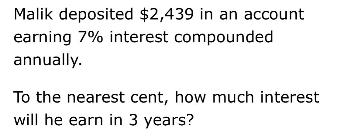 malik deposited $2,439 in an account earning 7% interest compounded annually. to the nearest cent, how much interest will he earn in 3 years?