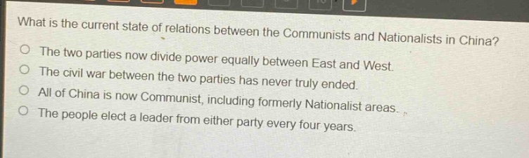 what is the current state of relations between the communists and nationalists in china?\no the two parties now divide power equally between east and west.\no the civil war between the two parties has never truly ended.\no all of china is now communist, including formerly nationalist areas.\no the people elect a leader from either party every four years.