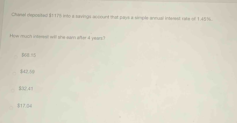 chanel deposited $1175 into a savings account that pays a simple annual interest rate of 1.45%. how much interest will she earn after 4 years? $68.15 $42.59 $32.41 $17.04