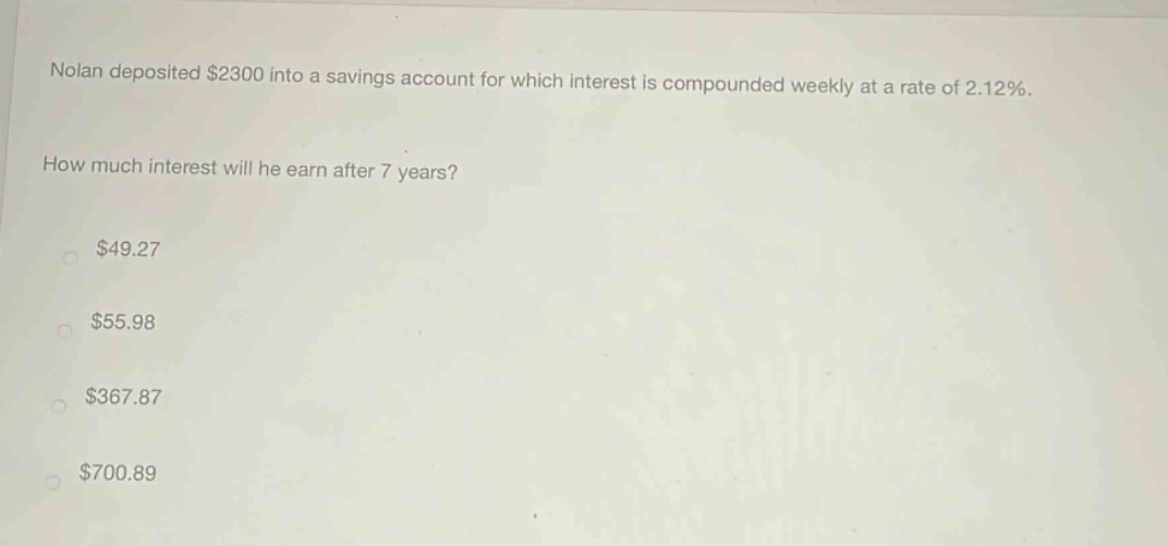nolan deposited $2300 into a savings account for which interest is compounded weekly at a rate of 2.12%. how much interest will he earn after 7 years? $49.27 $55.98 $367.87 $700.89