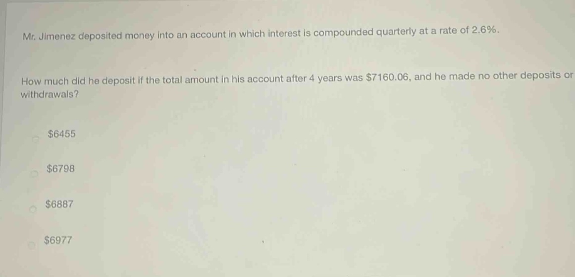 mr. jimenez deposited money into an account in which interest is compounded quarterly at a rate of 2.6%. how much did he deposit if the total amount in his account after 4 years was $7160.06, and he made no other deposits or withdrawals? $6455 $6798 $6887 $6977