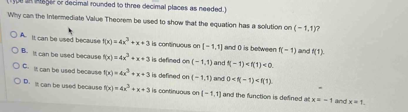 type an integer or decimal rounded to three decimal places as needed.) why can the intermediate value theorem be used to show that the equation has a solution on (-1,1)? a. it can be used because f(x)=4x³ +x + 3 is continuous on -1,1 and 0 is between f(-1) and f(1). b. it can be used because f(x)=4x³ +x + 3 is defined on (-1,1) and f(-1)<f(1)<0. c. it can be used because f(x)=4x³ +x + 3 is defined on (-1,1) and 0<f(-1)<f(1). d. it can be used because f(x)=4x³ +x + 3 is continuous on -1,1 and the function is defined at x=-1 and x = 1.