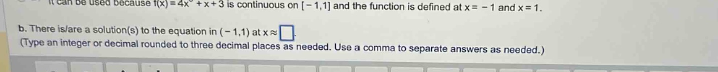it can be used because f(x)=4x^2 + x + 3 is continuous on -1,1 and the function is defined at x=-1 and x = 1. b. there is/are a solution(s) to the equation in (-1,1) at x≈□. (type an integer or decimal rounded to three decimal places as needed. use a comma to separate answers as needed.)