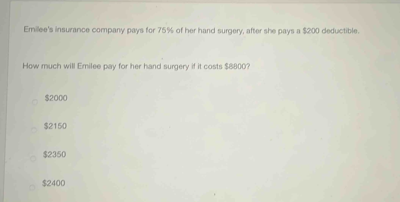 emilees insurance company pays for 75% of her hand surgery, after she pays a $200 deductible. how much will emilee pay for her hand surgery if it costs $8800? $2000 $2150 $2350 $2400