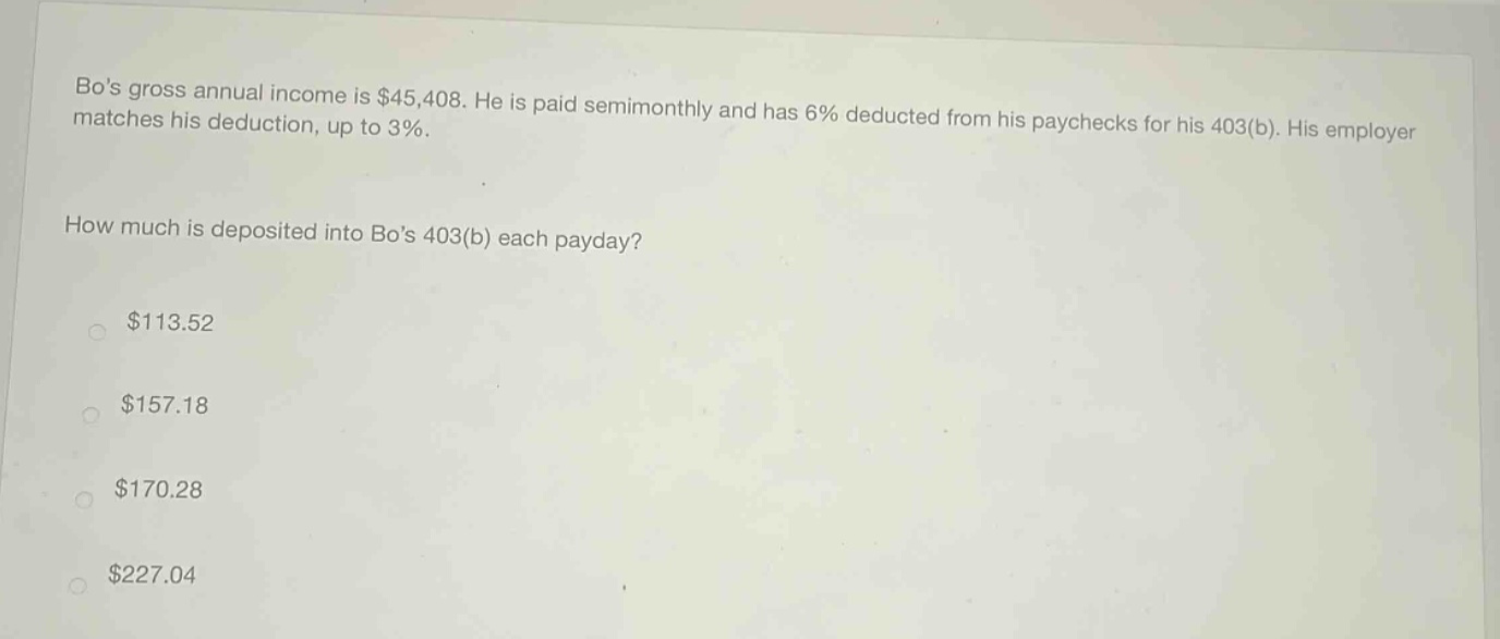 bos gross annual income is $45,408. he is paid semimonthly and has 6% deducted from his paychecks for his 403(b). his employer matches his deduction, up to 3%. how much is deposited into bos 403(b) each payday? $113.52 $157.18 $170.28 $227.04