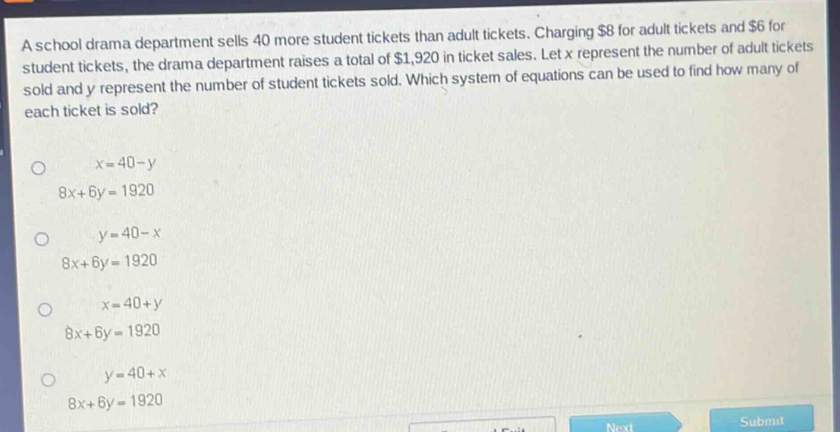 a school drama department sells 40 more student tickets than adult tickets. charging $8 for adult tickets and $6 for student tickets, the drama department raises a total of $1,920 in ticket sales. let x represent the number of adult tickets sold and y represent the number of student tickets sold. which system of equations can be used to find how many of each ticket is sold?\n\nx = 40 - y\n8x + 6y = 1920\n\ny = 40 - x\n8x + 6y = 1920\n\nx = 40 + y\n8x + 6y = 1920\n\ny = 40 + x\n8x + 6y = 1920