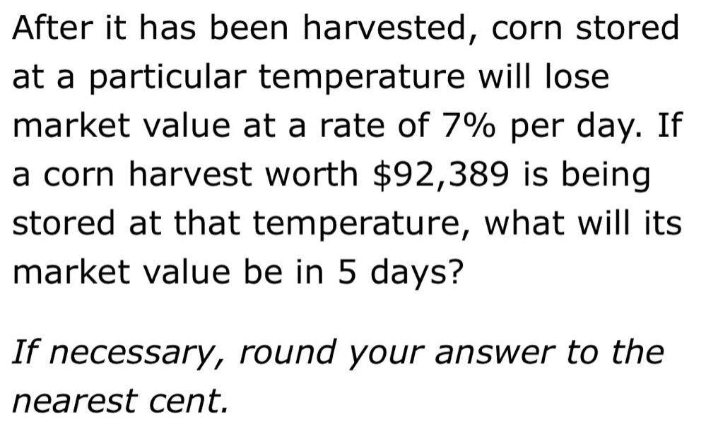 after it has been harvested, corn stored at a particular temperature will lose market value at a rate of 7% per day. if a corn harvest worth $92,389 is being stored at that temperature, what will its market value be in 5 days? if necessary, round your answer to the nearest cent.