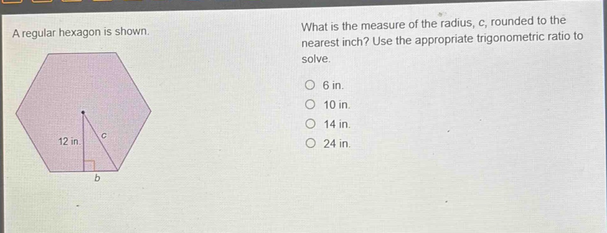 a regular hexagon is shown. what is the measure of the radius, c, rounded to the nearest inch? use the appropriate trigonometric ratio to solve. 6 in. 10 in. 14 in. 24 in.