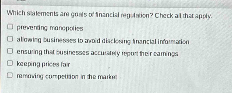 which statements are goals of financial regulation? check all that apply. preventing monopolies allowing businesses to avoid disclosing financial information ensuring that businesses accurately report their earnings keeping prices fair removing competition in the market