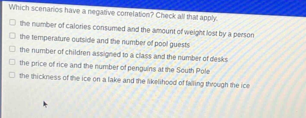 which scenarios have a negative correlation? check all that apply. the number of calories consumed and the amount of weight lost by a person the temperature outside and the number of pool guests the number of children assigned to a class and the number of desks the price of rice and the number of penguins at the south pole the thickness of the ice on a lake and the likelihood of falling through the ice