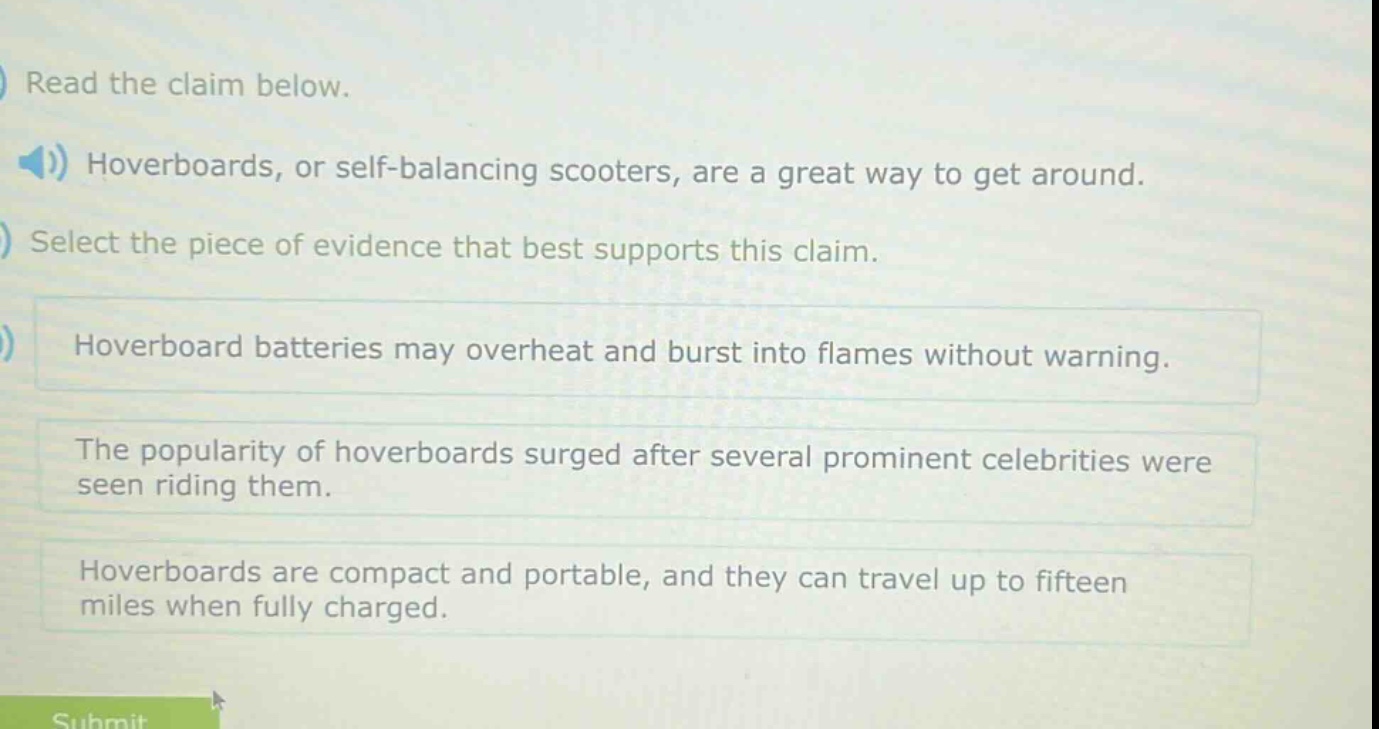 read the claim below. hoverboards, or self - balancing scooters, are a great way to get around. select the piece of evidence that best supports this claim. hoverboard batteries may overheat and burst into flames without warning. the popularity of hoverboards surged after several prominent celebrities were seen riding them. hoverboards are compact and portable, and they can travel up to fifteen miles when fully charged.