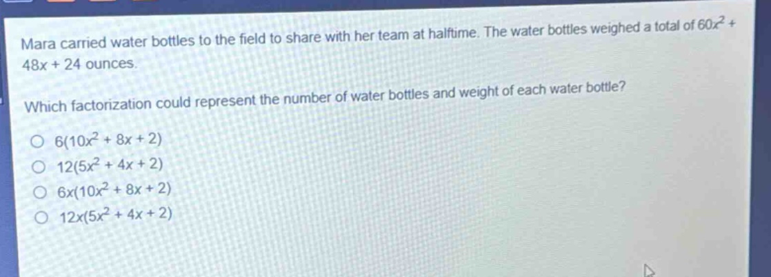 mara carried water bottles to the field to share with her team at halftime. the water bottles weighed a total of 60x² + 48x + 24 ounces. which factorization could represent the number of water bottles and weight of each water bottle? o 6(10x² + 8x + 2) o 12(5x² + 4x + 2) o 6x(10x² + 8x + 2) o 12x(5x² + 4x + 2)