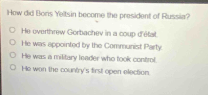 how did boris yeltsin become the president of russia? he overthrew gorbachev in a coup détat. he was appointed by the communist party. he was a military leader who took control. he won the countrys first open election.