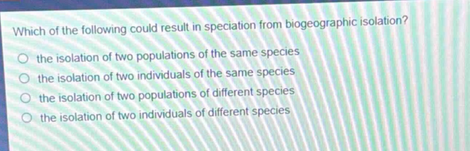 which of the following could result in speciation from biogeographic isolation? the isolation of two populations of the same species the isolation of two individuals of the same species the isolation of two populations of different species the isolation of two individuals of different species