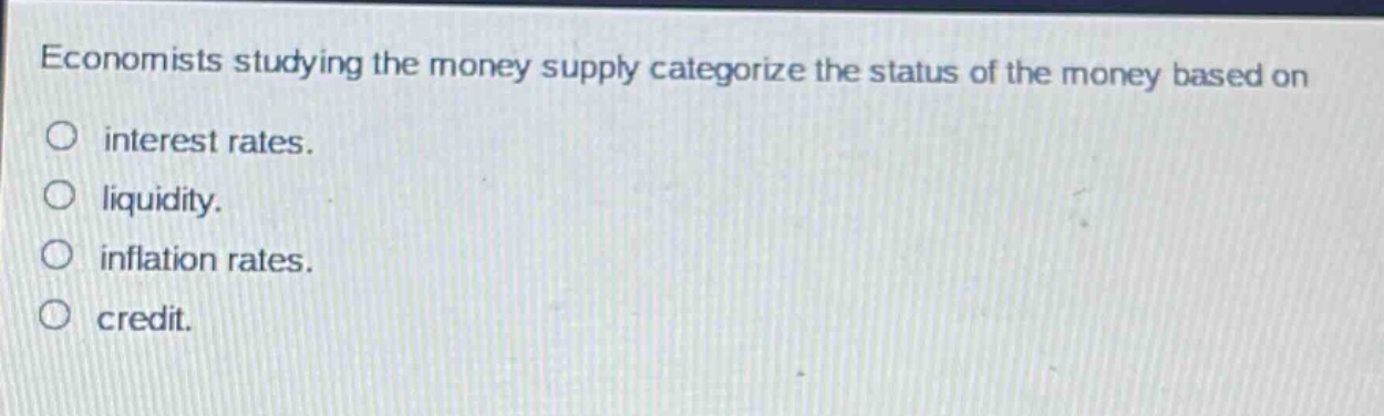 economists studying the money supply categorize the status of the money based on\ninterest rates.\nliquidity.\ninflation rates.\ncredit.