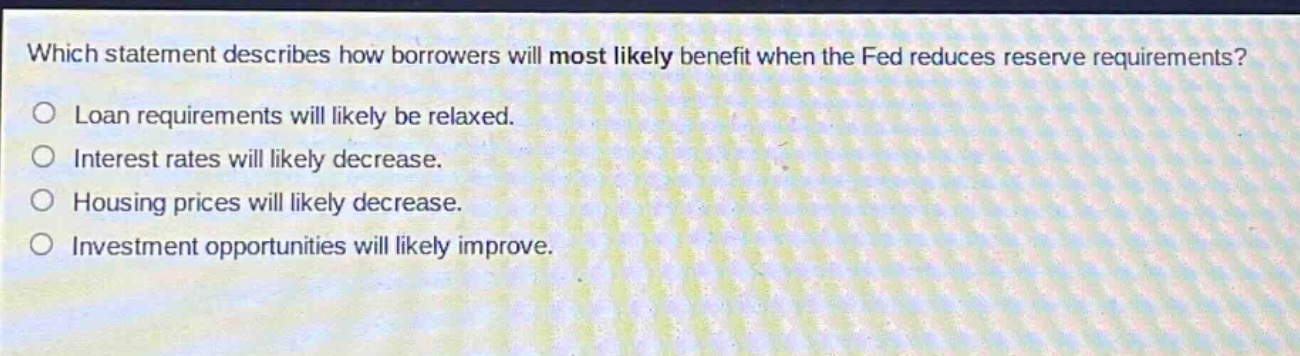 which statement describes how borrowers will most likely benefit when the fed reduces reserve requirements? loan requirements will likely be relaxed. interest rates will likely decrease. housing prices will likely decrease. investment opportunities will likely improve.
