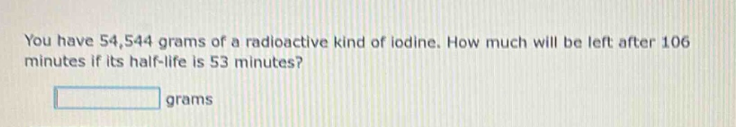 you have 54,544 grams of a radioactive kind of iodine. how much will be left after 106 minutes if its half - life is 53 minutes? grams