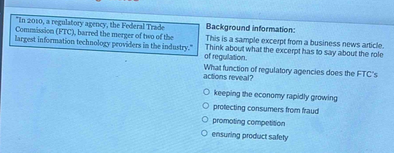 in 2010, a regulatory agency, the federal trade commission (ftc), barred the merger of two of the largest information technology providers in the industry. background information: this is a sample excerpt from a business news article. think about what the excerpt has to say about the role of regulation. what function of regulatory agencies does the ftcs actions reveal? keeping the economy rapidly growing protecting consumers from fraud promoting competition ensuring product safety