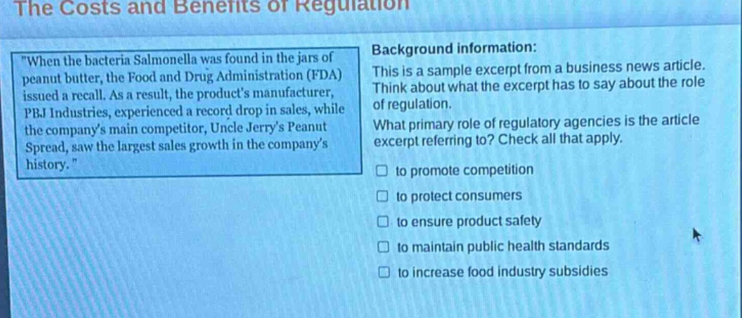the costs and benefits of regulation\n\when the bacteria salmonella was found in the jars of peanut butter, the food and drug administration (fda) issued a recall. as a result, the products manufacturer, pbj industries, experienced a record drop in sales, while the companys main competitor, uncle jerrys peanut spread, saw the largest sales growth in the companys history.\\nbackground information:\nthis is a sample excerpt from a business news article. think about what the excerpt has to say about the role of regulation.\nwhat primary role of regulatory agencies is the article excerpt referring to? check all that apply.\n□ to promote competition\n□ to protect consumers\n□ to ensure product safety\n□ to maintain public health standards\n□ to increase food industry subsidies