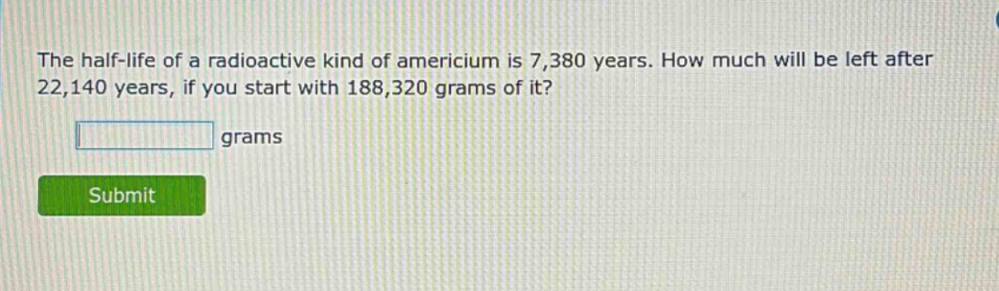 the half - life of a radioactive kind of americium is 7,380 years. how much will be left after 22,140 years, if you start with 188,320 grams of it? grams