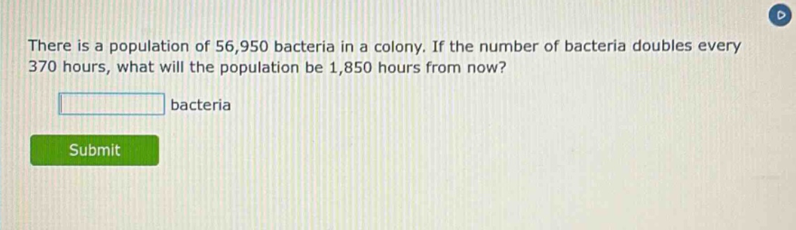 there is a population of 56,950 bacteria in a colony. if the number of bacteria doubles every 370 hours, what will the population be 1,850 hours from now? bacteria