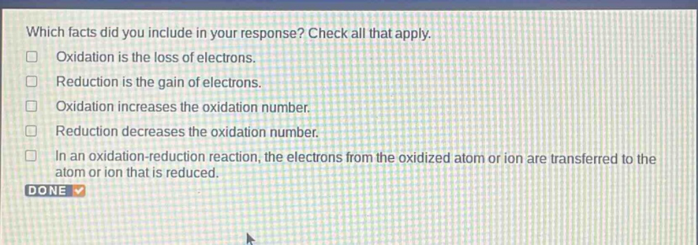 which facts did you include in your response? check all that apply. oxidation is the loss of electrons. reduction is the gain of electrons. oxidation increases the oxidation number. reduction decreases the oxidation number. in an oxidation - reduction reaction, the electrons from the oxidized atom or ion are transferred to the atom or ion that is reduced. done